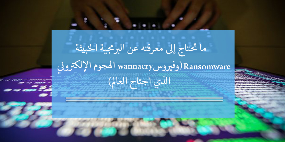 ما تحتاج إلى معرفته عن البرمجية الخبيثة Ransomware وفيروس WannaCry الهجوم الإلكتروني الذي اجتاح العالم