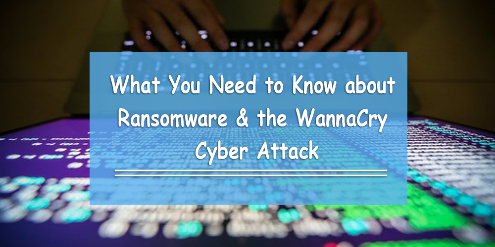 What You Need to Know about Ransomware & the WannaCry Cyber Attack